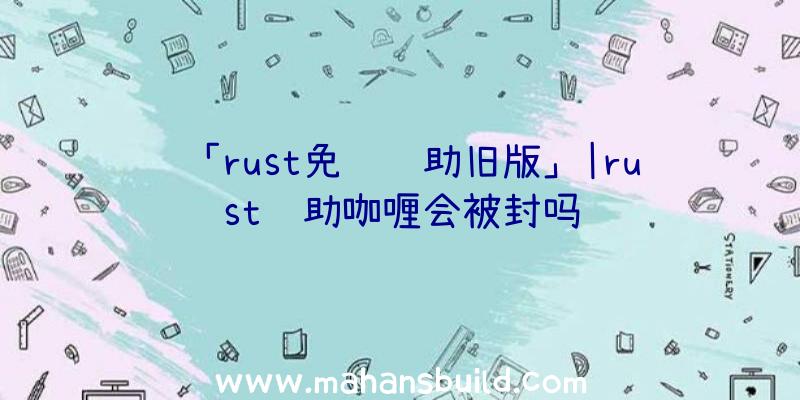 「rust免费辅助旧版」|rust辅助咖喱会被封吗